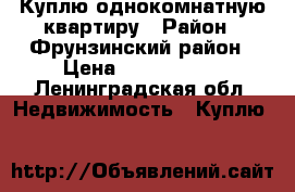 Куплю однокомнатную квартиру › Район ­ Фрунзинский район › Цена ­ 3 000 000 - Ленинградская обл. Недвижимость » Куплю   